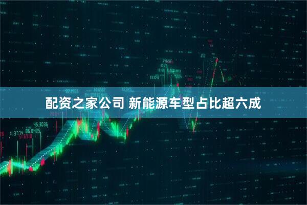 配资之家公司 新能源车型占比超六成