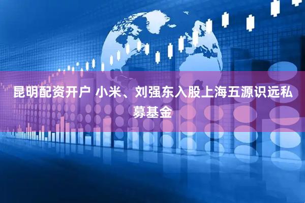 昆明配资开户 小米、刘强东入股上海五源识远私募基金