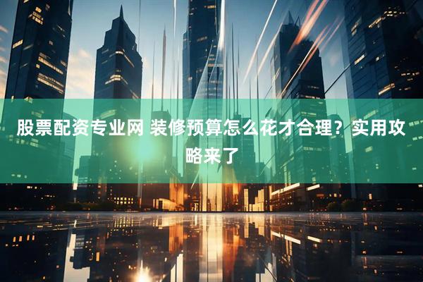 股票配资专业网 装修预算怎么花才合理？实用攻略来了