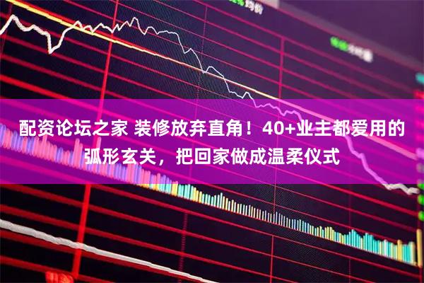 配资论坛之家 装修放弃直角！40+业主都爱用的弧形玄关，把回家做成温柔仪式