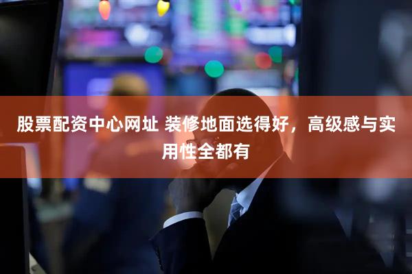 股票配资中心网址 装修地面选得好，高级感与实用性全都有