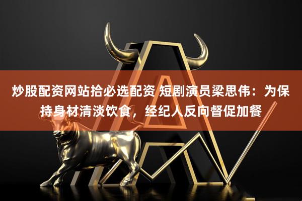 炒股配资网站拾必选配资 短剧演员梁思伟：为保持身材清淡饮食，经纪人反向督促加餐