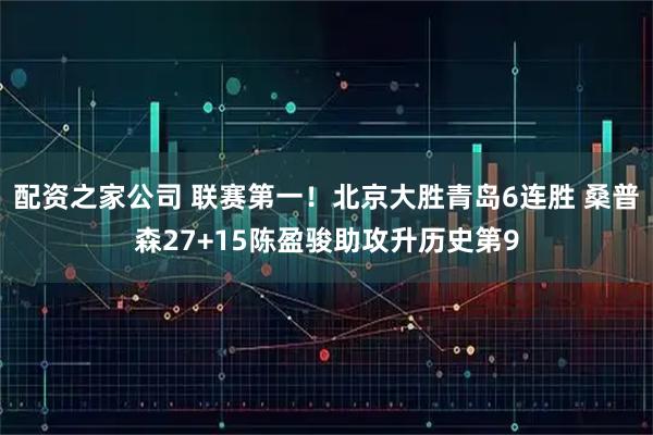 配资之家公司 联赛第一！北京大胜青岛6连胜 桑普森27+15陈盈骏助攻升历史第9